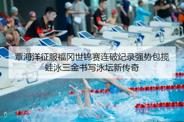 覃海洋征服福冈世锦赛连破纪录强势包揽蛙泳三金书写泳坛新传奇